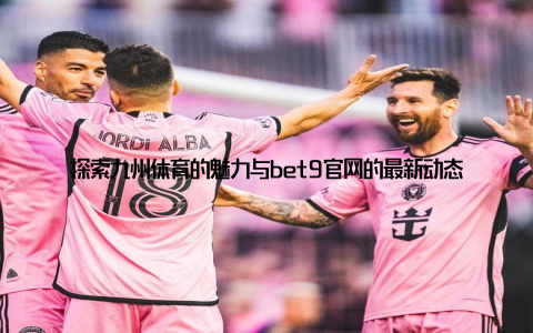 探索九州体育的魅力与bet9官网的最新动态